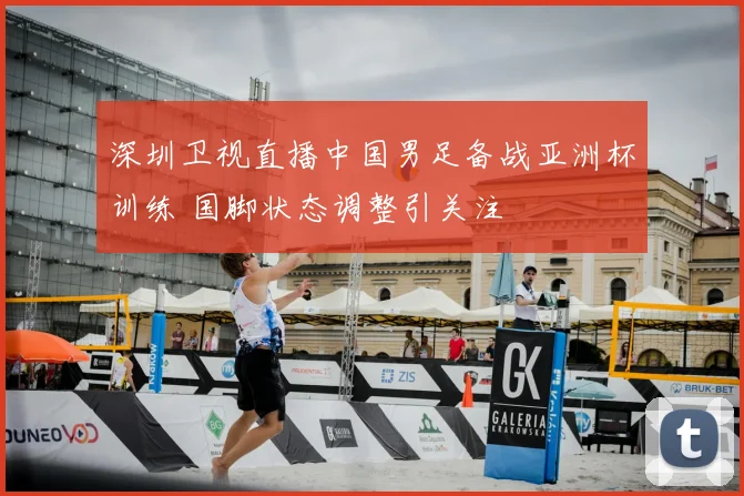 深圳卫视直播中国男足备战亚洲杯训练 国脚状态调整引关注
