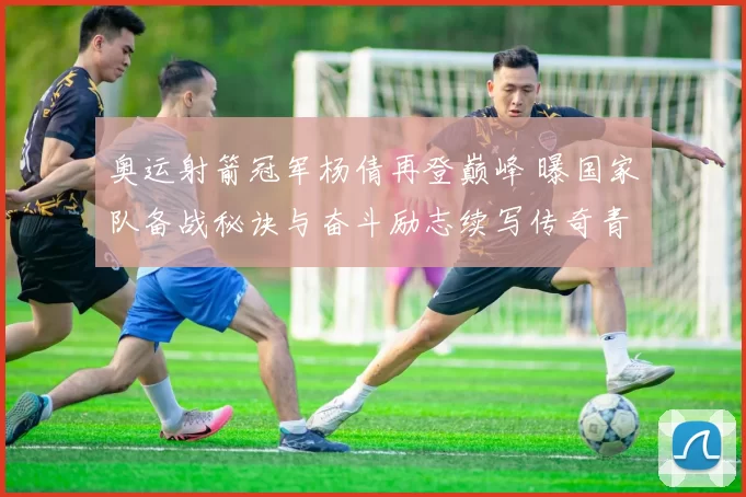 奥运射箭冠军杨倩再登巅峰 曝国家队备战秘诀与奋斗励志续写传奇青春