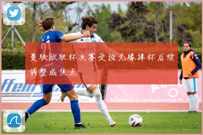 曼联欧联杯决赛受挫无缘捧杯后续调整成焦点