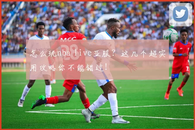 怎么玩nba live亚服？这几个超实用攻略你不能错过！