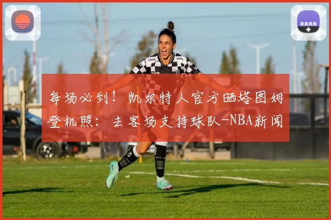 每场必到！凯尔特人官方晒塔图姆登机照：去客场支持球队-NBA新闻