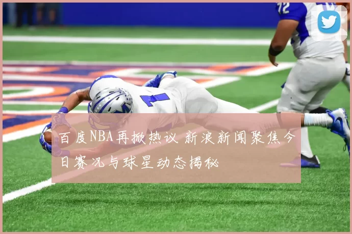 百度NBA再掀热议 新浪新闻聚焦今日赛况与球星动态揭秘