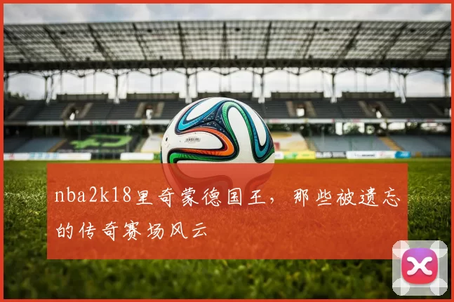 nba2k18里奇蒙德国王，那些被遗忘的传奇赛场风云