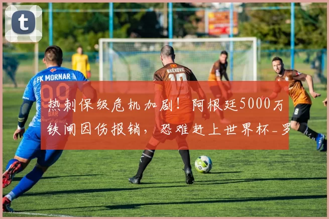 热刺保级危机加剧！阿根廷5000万铁闸因伤报销，恐难赶上世界杯_罗梅罗_比赛_金斯基