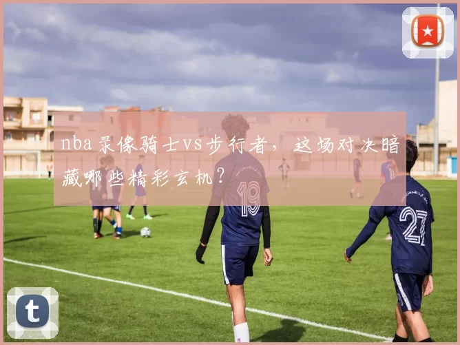 nba录像骑士vs步行者，这场对决暗藏哪些精彩玄机？