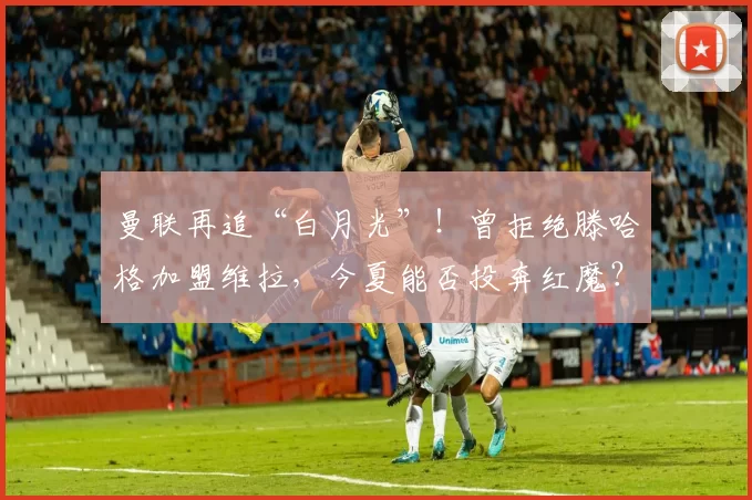 曼联再追“白月光”！曾拒绝滕哈格加盟维拉，今夏能否投奔红魔？