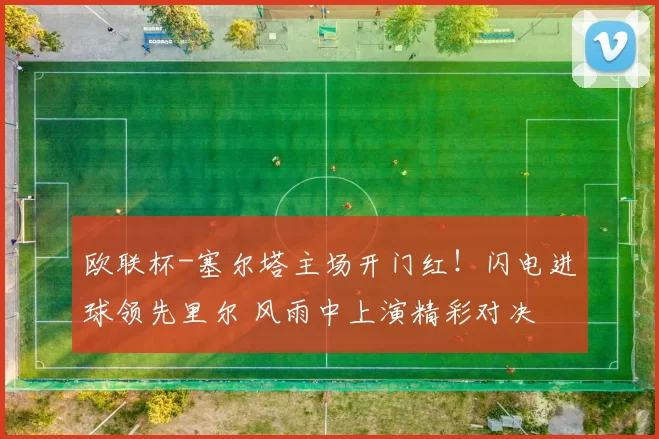 欧联杯-塞尔塔主场开门红！闪电进球领先里尔 风雨中上演精彩对决