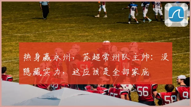 热身赢永州，苏超常州队主帅：没隐藏实力，这应该是全部家底