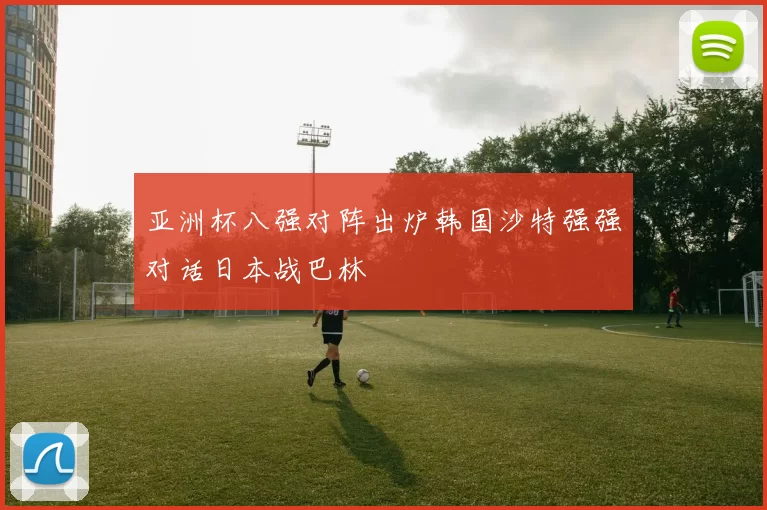 亚洲杯八强对阵出炉韩国沙特强强对话日本战巴林