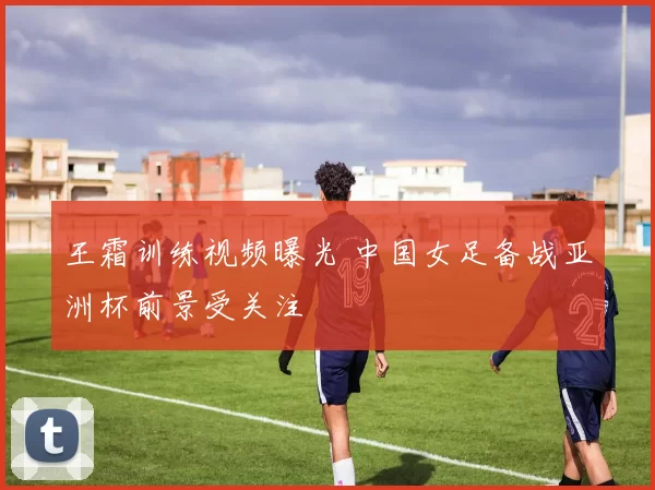 王霜训练视频曝光 中国女足备战亚洲杯前景受关注