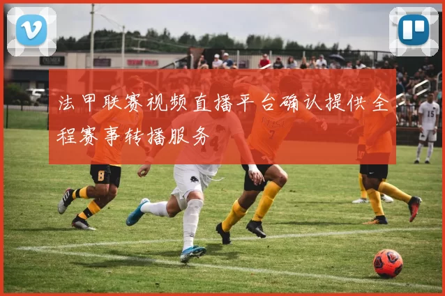 法甲联赛视频直播平台确认提供全程赛事转播服务