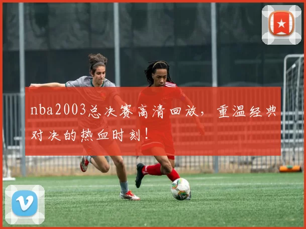 nba2003总决赛高清回放，重温经典对决的热血时刻！