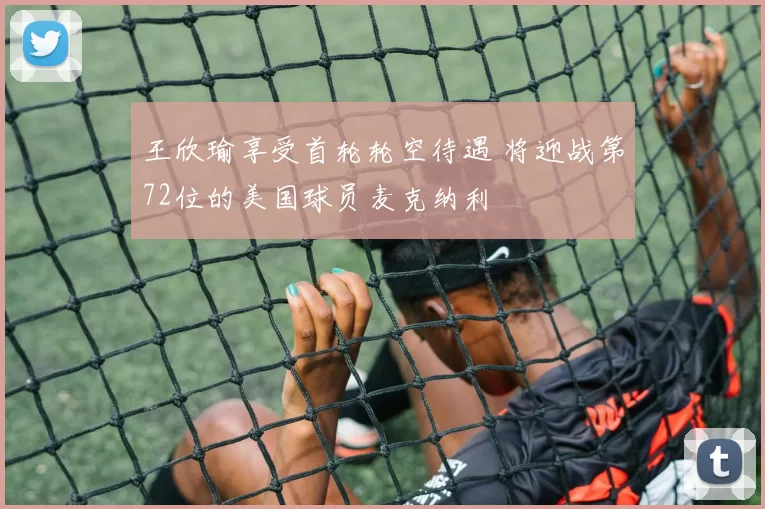 王欣瑜享受首轮轮空待遇 将迎战第72位的美国球员麦克纳利