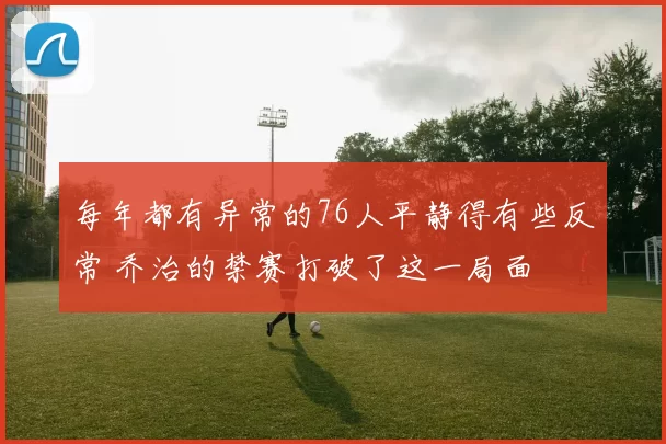 每年都有异常的76人平静得有些反常 乔治的禁赛打破了这一局面