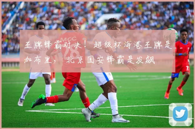 王牌锋霸对决！超级杯海港王牌是加布里， 北京国安锋霸是发飙