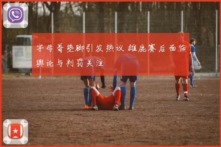 字母哥垫脚引发热议 雄鹿赛后面临舆论与判罚关注