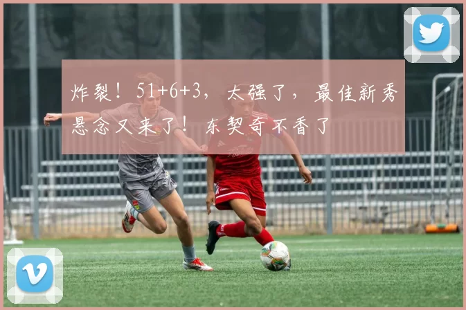 炸裂！51+6+3，太强了，最佳新秀悬念又来了！东契奇不香了