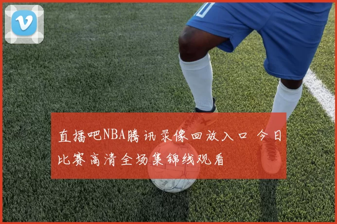 直播吧NBA腾讯录像回放入口 今日比赛高清全场集锦线观看
