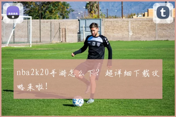 nba2k20手游怎么下?超详细下载攻略来啦!