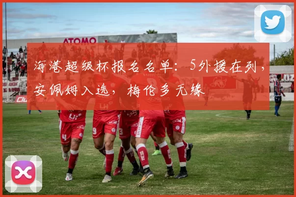 海港超级杯报名名单:5外援在列,安佩姆入选,梅伦多无缘