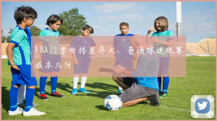 NBA门票价格差异大，普通球迷观赛成本几何
