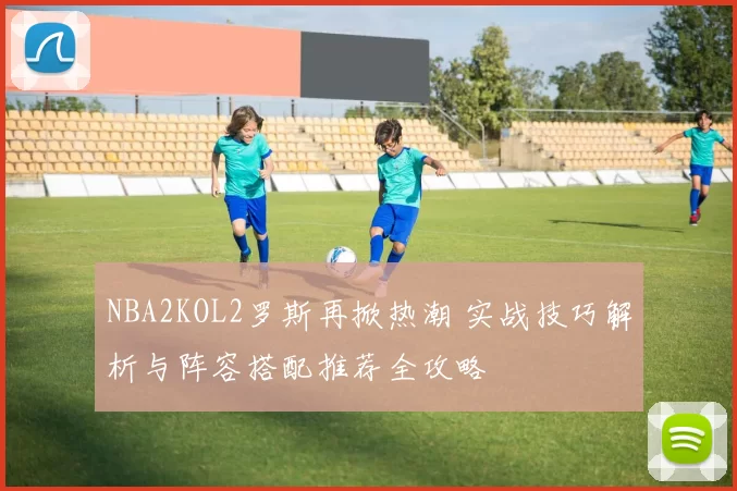 NBA2KOL2罗斯再掀热潮 实战技巧解析与阵容搭配推荐全攻略