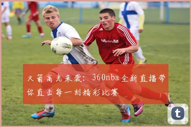 火箭高光来袭：360nba全新直播带你直击每一刻精彩比赛