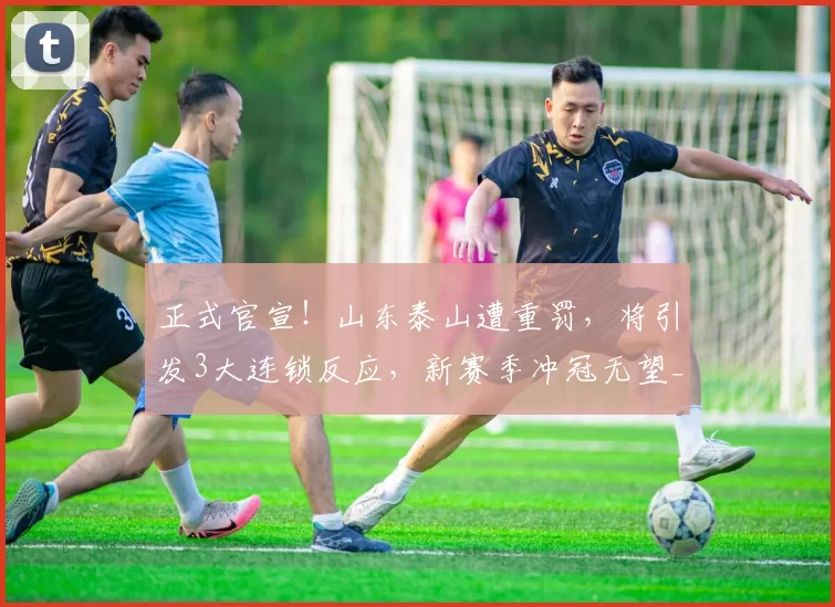 正式官宣！山东泰山遭重罚，将引发3大连锁反应，新赛季冲冠无望_泰山队_处罚_运营