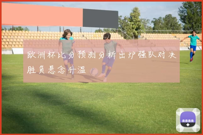 欧洲杯比分预测分析出炉强队对决胜负悬念升温