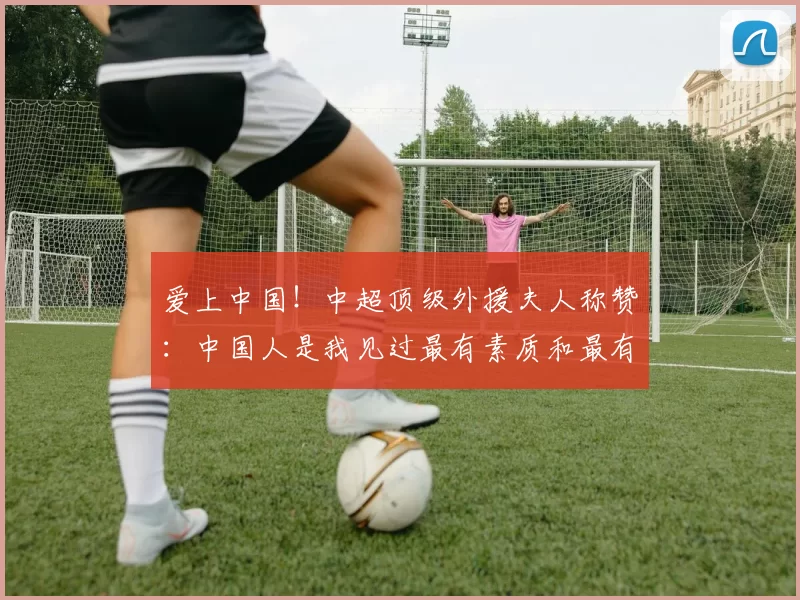爱上中国！中超顶级外援夫人称赞：中国人是我见过最有素质和最有教养的群体_米特里_妻子_杭州