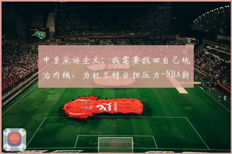 申京采访全文：我需要找回自己统治内线，为杜兰特分担压力-NBA新闻