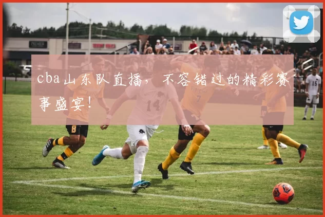 cba山东队直播，不容错过的精彩赛事盛宴！