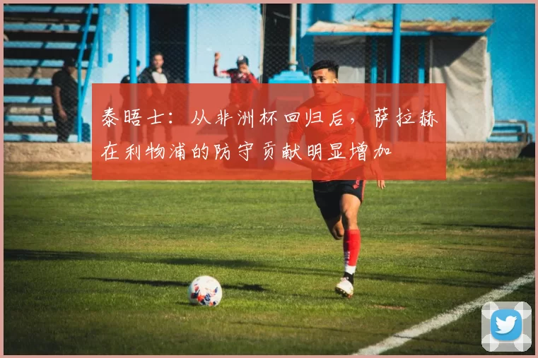 泰晤士：从非洲杯回归后，萨拉赫在利物浦的防守贡献明显增加