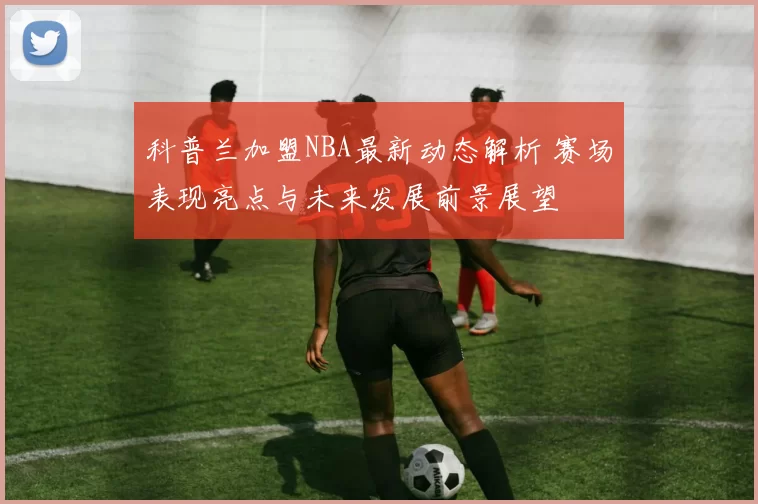 科普兰加盟NBA最新动态解析 赛场表现亮点与未来发展前景展望