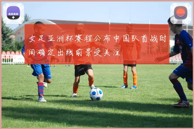 女足亚洲杯赛程公布中国队首战时间确定出线前景受关注