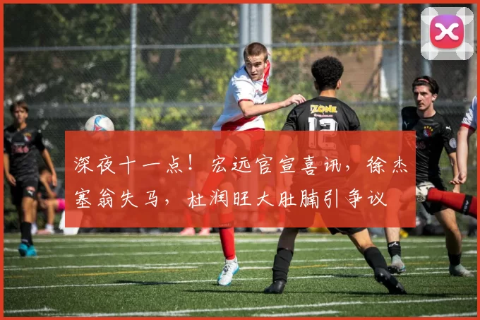 深夜十一点！宏远官宣喜讯，徐杰塞翁失马，杜润旺大肚腩引争议