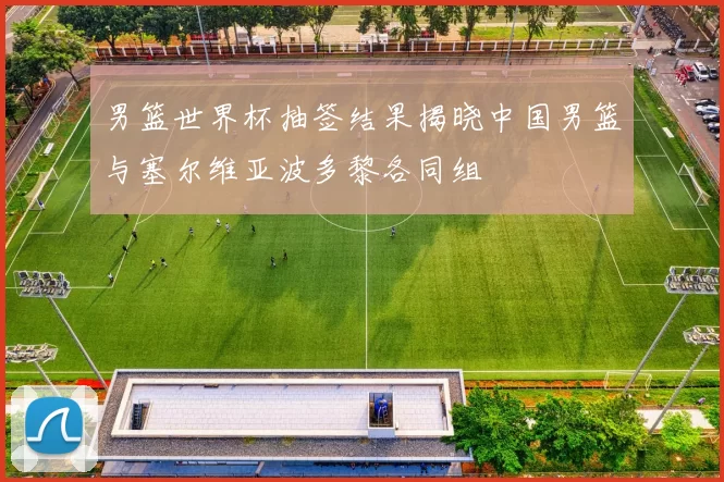 男篮世界杯抽签结果揭晓中国男篮与塞尔维亚波多黎各同组