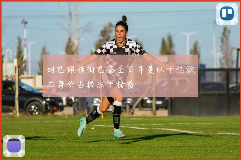 姆巴佩领衔巴黎圣日耳曼以十亿欧元身价占据法甲榜首