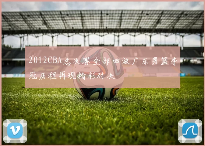 2012CBA总决赛全部回放广东男篮夺冠历程再现精彩对决