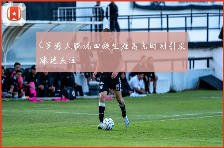 C罗感人解说回顾生涯高光时刻引发球迷关注