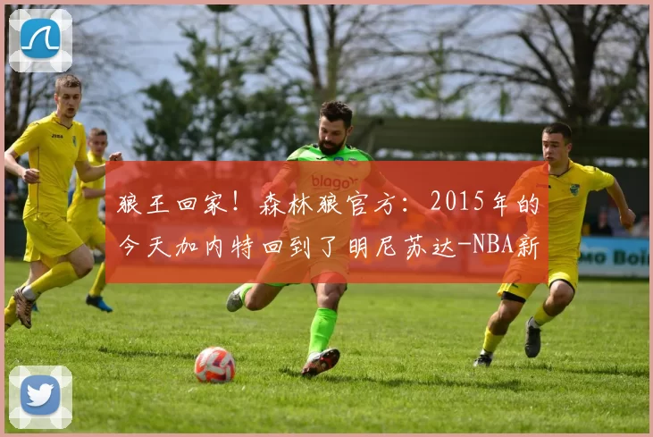 狼王回家！森林狼官方：2015年的今天加内特回到了明尼苏达-NBA新闻