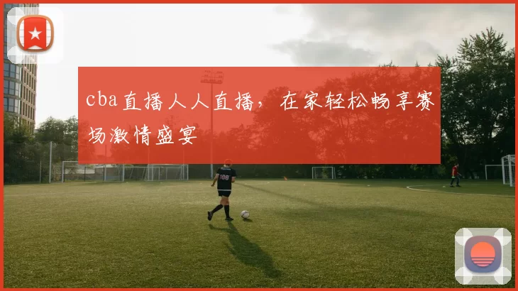 cba直播人人直播，在家轻松畅享赛场激情盛宴