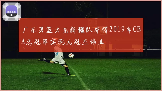 广东男篮力克新疆队夺得2019年CBA总冠军实现九冠王伟业