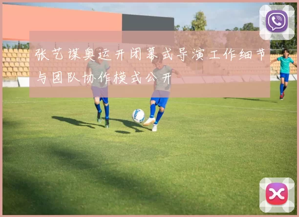 张艺谋奥运开闭幕式导演工作细节与团队协作模式公开