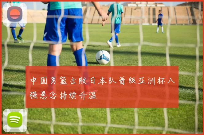 中国男篮击败日本队晋级亚洲杯八强悬念持续升温