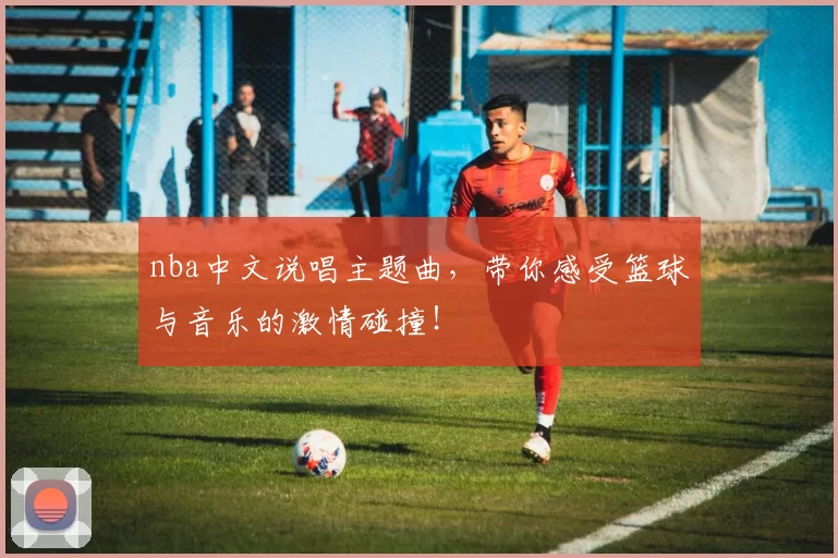 nba中文说唱主题曲,带你感受篮球与音乐的激情碰撞!