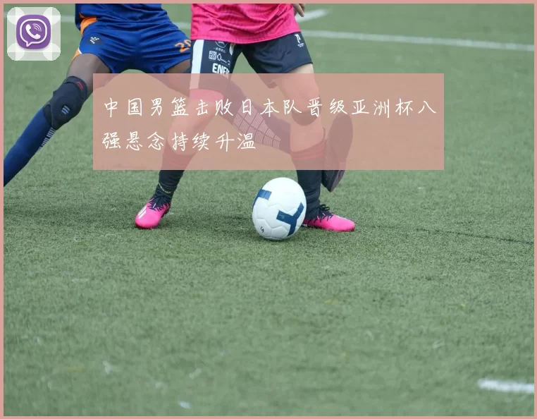 中国男篮击败日本队晋级亚洲杯八强悬念持续升温