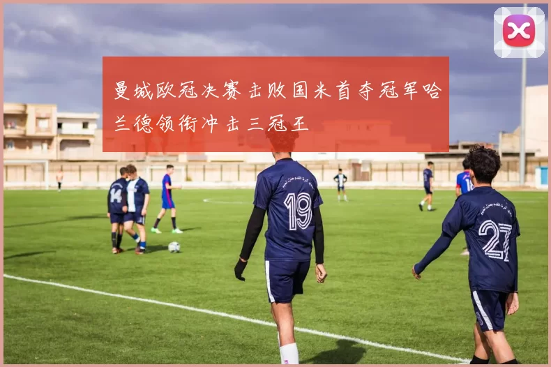 曼城欧冠决赛击败国米首夺冠军哈兰德领衔冲击三冠王