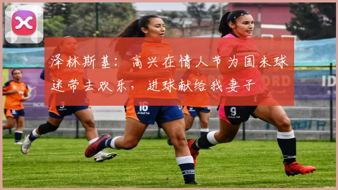 泽林斯基:高兴在情人节为国米球迷带去欢乐,进球献给我妻子