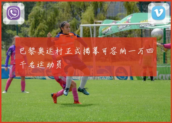巴黎奥运村正式揭幕可容纳一万四千名运动员
